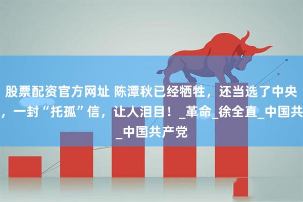 股票配资官方网址 陈潭秋已经牺牲，还当选了中央委员，一封“托孤”信，让人泪目！_革命_徐全直_中国共产党