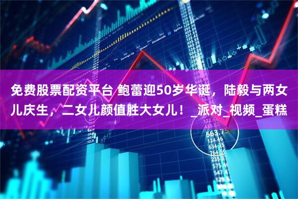 免费股票配资平台 鲍蕾迎50岁华诞，陆毅与两女儿庆生，二女儿颜值胜大女儿！_派对_视频_蛋糕